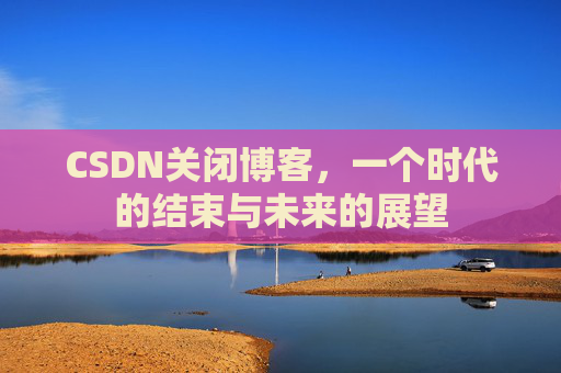 CSDN关闭博客，一个时代的结束与未来的展望